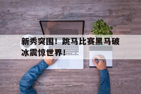 星空体育-新秀突围！跳马比赛黑马破冰震惊世界！